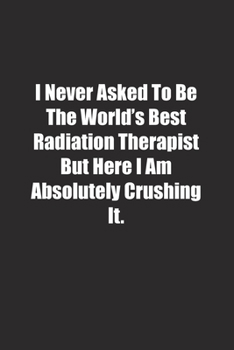 I Never Asked To Be The World's Best Radiation Therapist But Here I Am Absolutely Crushing It.: Lined notebook
