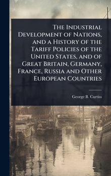 The Industrial Development of Nations, and a History of the Tariff Policies of the United States, and of Great Britain, Germany, France, Russia and Other European Countries