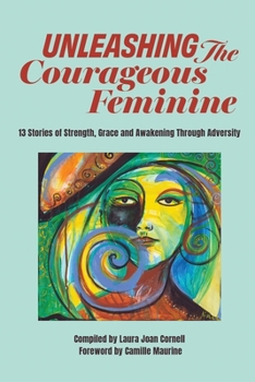 Unleashing the Courageous Feminine : 13 Stories of Strenght, Grace and Awakening Through Adversity