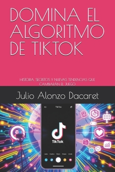 DOMINA EL ALGORITMO DE TIKTOK: HISTORIA, SECRETOS Y NUEVAS TENDENCIAS QUE CAMBIARÁN EL JUEGO (Spanish Edition)