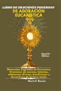 LIBRO DE ORACIONES PODEROSO DE ADORACIÓN EUCARÍSTICA: Momentos Sagrados de Encuentro, Oraciones de novena, letanías, alabanzas divinas, bendiciones y devociones de la hora santa.