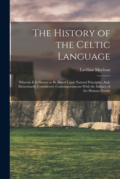 The History of the Celtic Language: Wherein It Is Shown to Be Based Upon Natural Principles, And, Elementarily Considered, Contemporaneous With the Infancy of the Human Family