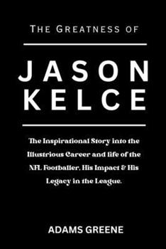 Paperback The Greatness of Jason Kelce: The Inspirational Story into the Illustrious Career and life of the NFL Footballer, His Impact & His Legacy in the Lea Book