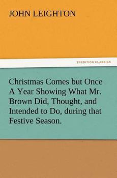 Christmas Comes But Once A Year: Showing What Mr. Brown Did, Thought, And Intended To Do, During That Festive Season