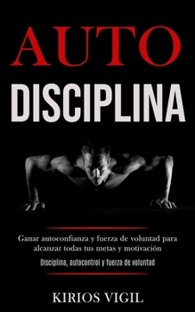 Auto disciplina: Ganar autoconfianza y fuerza de voluntad para alcanzar todas tus metas y motivaci�n (Disciplina, autocontrol y fuerza de voluntad)