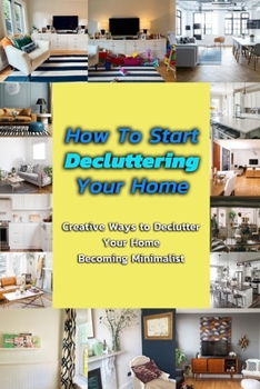 Paperback How To Start Decluttering Your Home: Creative Ways to Declutter Your Home - Becoming Minimalist: Step By Step Guide To Decluttering Your Home Book