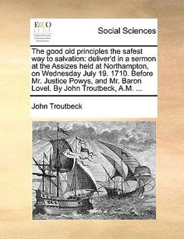 The good old principles the safest way to salvation: deliver'd in a sermon at the Assizes held at Northampton, on Wednesday July 19. 1710. Before Mr. ... Mr. Baron Lovel. By John Troutbeck, A.M. ...