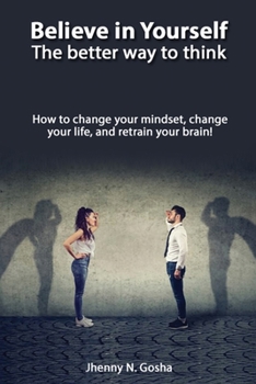 Believe in Yourself! The better way to think - How to change your mindset, change your life, and retrain your brain