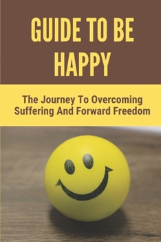 Paperback Guide To Be Happy: The Journey To Overcoming Suffering And Forward Freedom: Methods For Happiness Book