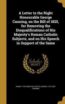 Hardcover A Letter to the Right Honourable George Canning, on the Bill of 1825, for Removing the Disqualifications of His Majesty's Roman Catholic Subjects, and Book