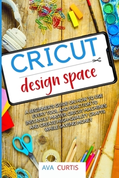 Cricut Design Space: A beginner's guide on how to use every tool and function to instantly master Cricut machines and create high-quality crafts while saving money