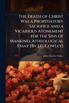 The Death of Christ Was a Propitiatory Sacrifice and a Vicarious Atonement for the Sins of Mankind, Atheological Essay [By J.C. Cowley]
