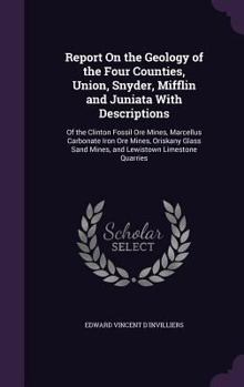 Report on the Geology of the Four Counties, Union, Snyder, Mifflin and Juniata with Descriptions: Of the Clinton Fossil Ore Mines, Marcellus Carbonate Iron Ore Mines, Oriskany Glass Sand Mines, and Le