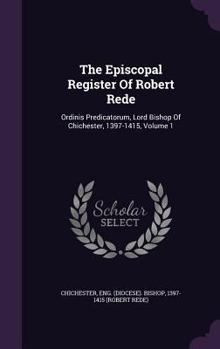 The Episcopal Register Of Robert Rede: Ordinis Predicatorum, Lord Bishop Of Chichester, 1397-1415, Volume 1
