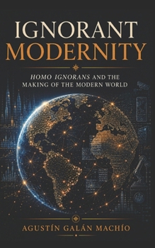 Ignorant Modernity: Homo Ignorans and the Making of the Modern World (THE SOCIAL PRODUCTION OF IGNORANCE)