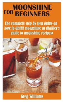 Moonshine for Beginners: The complete step by step guide on how to distill moonshine