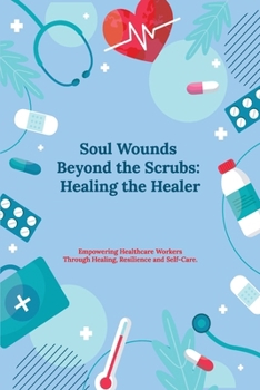Soul Wounds Beyond the Scrubs:: Healing the Healer: Empowering Healthcare Workers Through Healing, Resilience and Self-Care