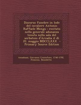Discorso funebre in lode del cavaliere Antonio Raffaele Mengs: recitato nella generale adunanza tenuta nella sala del serbatoio d'Arcadia il dì XI. maggio MDCCLXXX