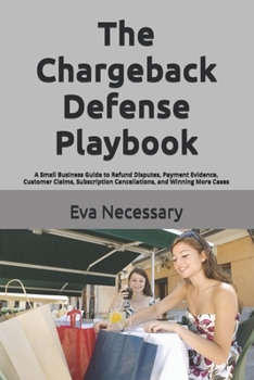 The Chargeback Defense Playbook: A Small Business Guide to Refund Disputes, Payment Evidence, Customer Claims, Subscription Cancellations, and Winning More Cases (Prepare for a Crisis)