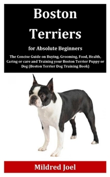 Boston Terriers for Absolute Beginners: The Concise Guide on Buying, Grooming, Food, Health, Caring or care and Training your Boston Terrier Puppy or Dog