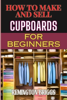 HOW TO MAKE AND SELL CUPBOARDS FOR BEGINNERS: Step-By-Step Guide To Crafting, Designing, And Mastering Woodworking Techniques, Efficient Production, And Effective Market Strategies