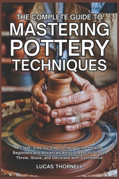 Paperback The Complete Guide to Mastering Pottery Techniques: A Clear, Step-by-Step Pottery Guide Helping Beginners and Advanced Artists Learn to Shape, Throw, Book