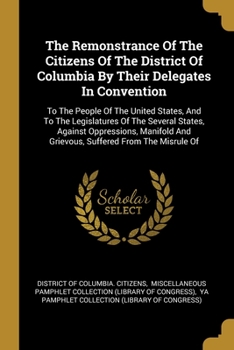 The remonstrance of the citizens of the District of Columbia by their delegates in convention, to the people of the United States, and to the ... grievous, suffered from the misrule of the