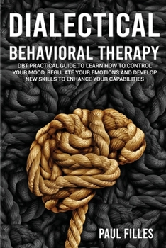 Dialectical Behavioral Therapy: DBT Practical Guide to Learn How to Control Your Mood, Regulate Your Emotions and Develop New Skills to Enhance Your Capabilities