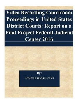 Video Recording Courtroom Proceedings in United States District Courts: Report on a Pilot Project Federal Judicial Center 2016