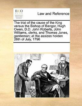 The trial of the cause of the King versus the Bishop of Bangor, Hugh Owen, D.D. John Roberts, John Williams, clerks, and Thomas Jones, gentleman; at the assizes holden 26th of July, 1796