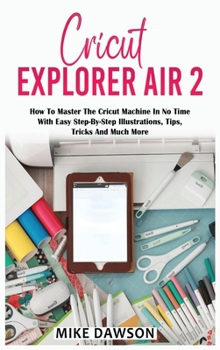 Cricut Explorer Air 2: How To Master The Cricut Machine In No Time With Easy Step-By-Step Illustrations, Tips, Tricks And Much More