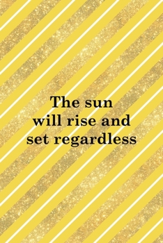 The Sun Will Rise And Set Regardless: All Purpose 6x9 Blank Lined Notebook Journal Way Better Than A Card Trendy Unique Gift Yellow And Golden Lines Sun