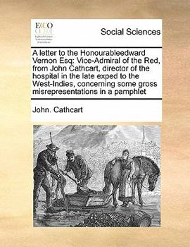 A letter to the Honourableedward Vernon Esq: Vice-Admiral of the Red, from John Cathcart, director of the hospital in the late exped to the ... some gross misrepresentations in a pamphlet