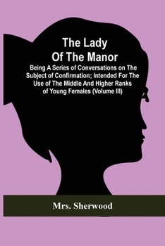 The Lady Of The Manor: Being A Series Of Conversations On The Subject Of Confirmation; Intended For The Use Of The Middle And Higher Ranks Of Young Females