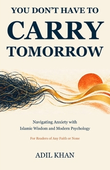 You Don’t Have to Carry Tomorrow: Navigating Anxiety with Islamic Wisdom and Modern Psychology: For Readers of Any Faith or None