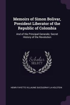 Memoirs of Simon Bolivar, President Liberator of the Republic of Colombia: And of His Principal Generals; Secret History of the Revolution