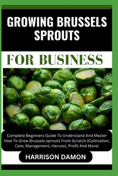 GROWING BRUSSELS SPROUTS FOR BUSINESS: Complete Beginners Guide To Understand And Master How To Grow Brussels sprouts From Scratch (Cultivation, Care, Management, Harvest, Profit And More)
