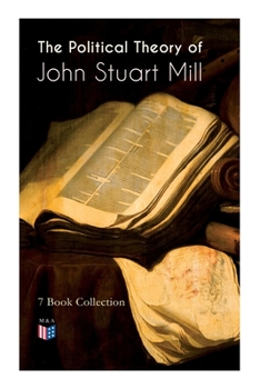 The Political Theory of John Stuart Mill: 7 Book Collection: Considerations on Representative Government, England and Ireland, Speech In Favor of Capital Punishment, The Contest in America, Thoughts o