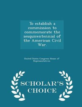To Establish a Commission to Commemorate the Sesquicentennial of the American Civil War. - Scholar's Choice Edition