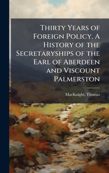 Thirty Years of Foreign Policy. A History of the Secretaryships of the Earl of Aberdeen and Viscount Palmerston