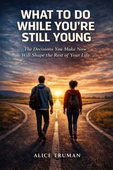 What to Do While You're Still Young: The Decisions You Make Now Will Shape the Rest of Your Life