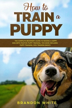 Paperback How to Train a Puppy: 2 BOOKS. The Complete Beginner's Guide to Raising a Happy Dog with Positive Puppy Training and Dog Training Basics Book