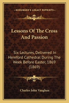 Lessons Of The Cross And Passion: Six Lectures, Delivered In Hereford Cathedral During The Week Before Easter, 1869