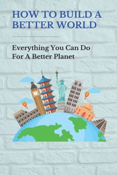 Paperback How To Build A Better World: Everything You Can Do For A Better Planet: Things To Make The World A Better Place Book