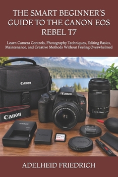 THE SMART BEGINNER’S GUIDE TO THE CANON EOS REBEL T7: Learn Camera Controls, Photography Techniques, Editing Basics, Maintenance, and Creative Methods Without Feeling Overwhelmed