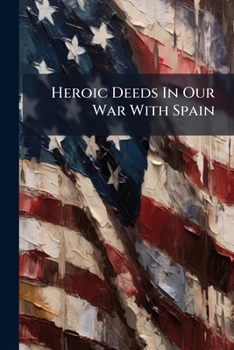 Heroic Deeds In Our War With Spain: An Episodic History Of The Fighting Of 1898 On Sea And Shore