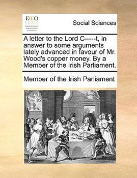 A letter to the Lord C-----t, in answer to some arguments lately advanced in favour of Mr. Wood's copper money. By a Member of the Irish Parliament.