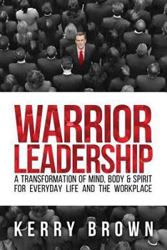 Warrior Leadership: A Transformation of Mind, Body & Spirit for Everyday Life and the Workplace
