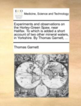 Experiments and Observations on the Horley-Green Spaw, Near Halifax. to Which Is Added a Short Account of Two Other Mineral Waters, in Yorkshire. by T