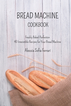 Paperback Bread Machine Cookbook: Freshly Baked Perfection - 40 Irresistible Recipes for Your Bread Machine Book